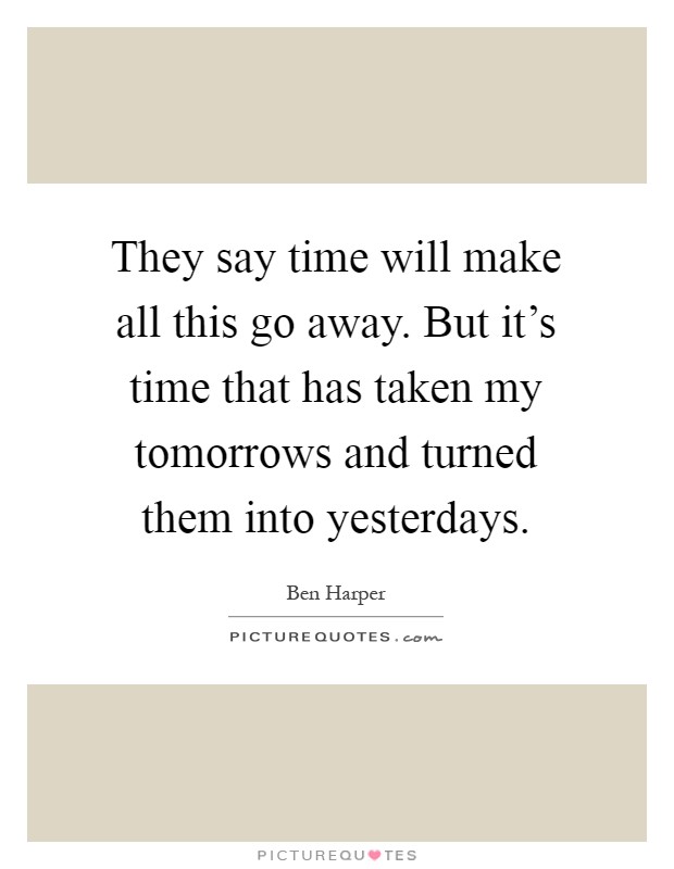 They say time will make all this go away. But it's time that has taken my tomorrows and turned them into yesterdays Picture Quote #1