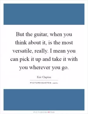 But the guitar, when you think about it, is the most versatile, really. I mean you can pick it up and take it with you wherever you go Picture Quote #1