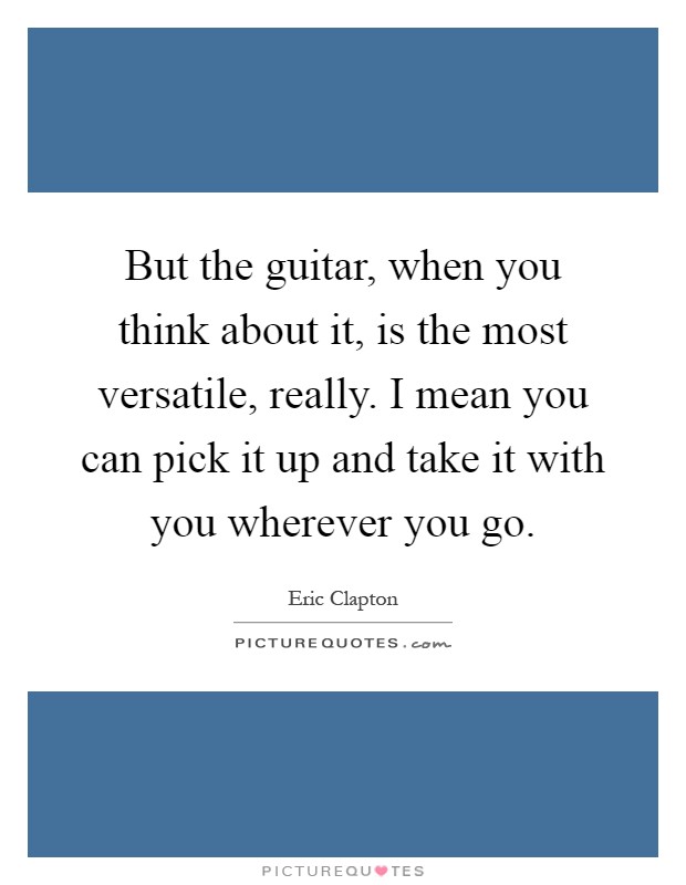 But the guitar, when you think about it, is the most versatile, really. I mean you can pick it up and take it with you wherever you go Picture Quote #1