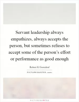 Servant leadership always empathizes, always accepts the person, but sometimes refuses to accept some of the person’s effort or performance as good enough Picture Quote #1