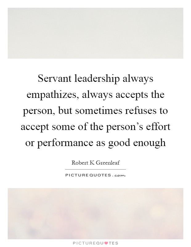 Servant leadership always empathizes, always accepts the person, but sometimes refuses to accept some of the person's effort or performance as good enough Picture Quote #1