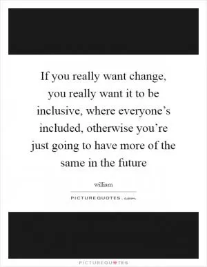 If you really want change, you really want it to be inclusive, where everyone’s included, otherwise you’re just going to have more of the same in the future Picture Quote #1