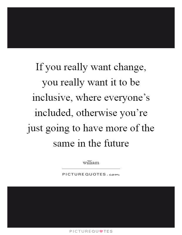 If you really want change, you really want it to be inclusive, where everyone's included, otherwise you're just going to have more of the same in the future Picture Quote #1