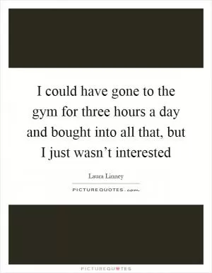 I could have gone to the gym for three hours a day and bought into all that, but I just wasn’t interested Picture Quote #1