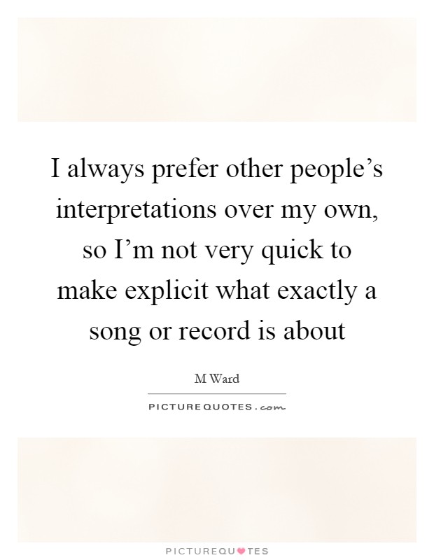 I always prefer other people's interpretations over my own, so I'm not very quick to make explicit what exactly a song or record is about Picture Quote #1