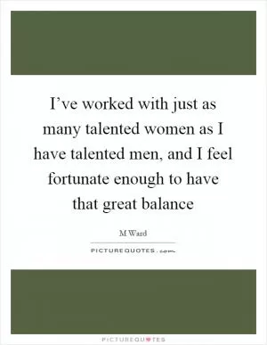 I’ve worked with just as many talented women as I have talented men, and I feel fortunate enough to have that great balance Picture Quote #1
