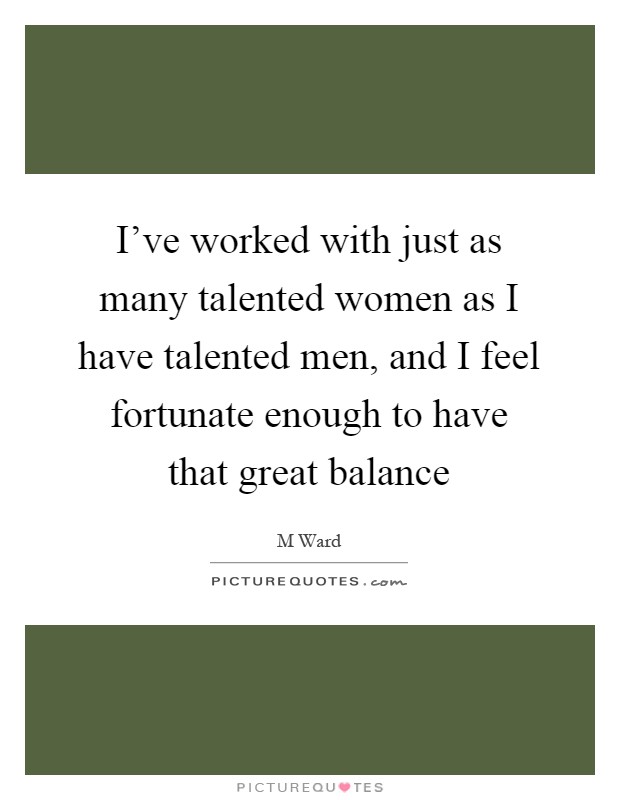I've worked with just as many talented women as I have talented men, and I feel fortunate enough to have that great balance Picture Quote #1