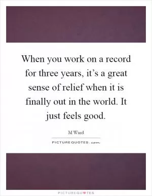 When you work on a record for three years, it’s a great sense of relief when it is finally out in the world. It just feels good Picture Quote #1