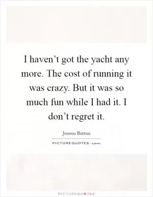 I haven’t got the yacht any more. The cost of running it was crazy. But it was so much fun while I had it. I don’t regret it Picture Quote #1