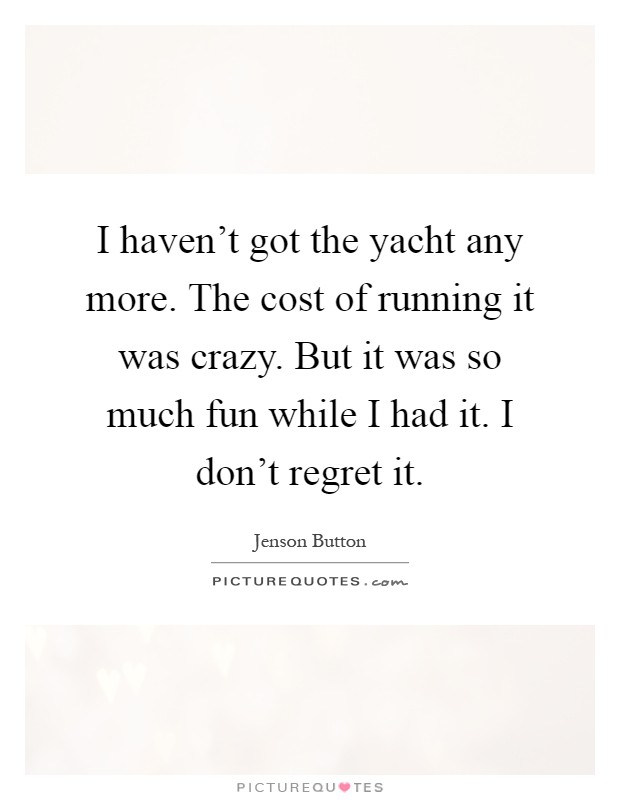 I haven't got the yacht any more. The cost of running it was crazy. But it was so much fun while I had it. I don't regret it Picture Quote #1
