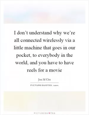 I don’t understand why we’re all connected wirelessly via a little machine that goes in our pocket, to everybody in the world, and you have to have reels for a movie Picture Quote #1