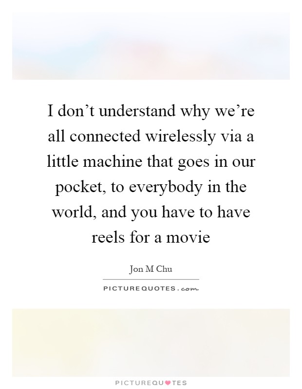 I don't understand why we're all connected wirelessly via a little machine that goes in our pocket, to everybody in the world, and you have to have reels for a movie Picture Quote #1