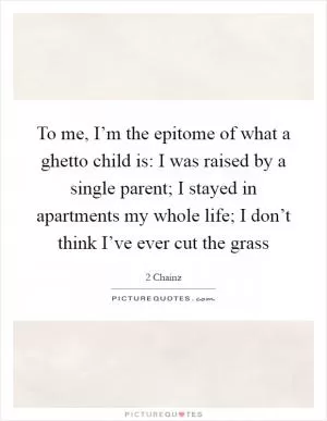To me, I’m the epitome of what a ghetto child is: I was raised by a single parent; I stayed in apartments my whole life; I don’t think I’ve ever cut the grass Picture Quote #1