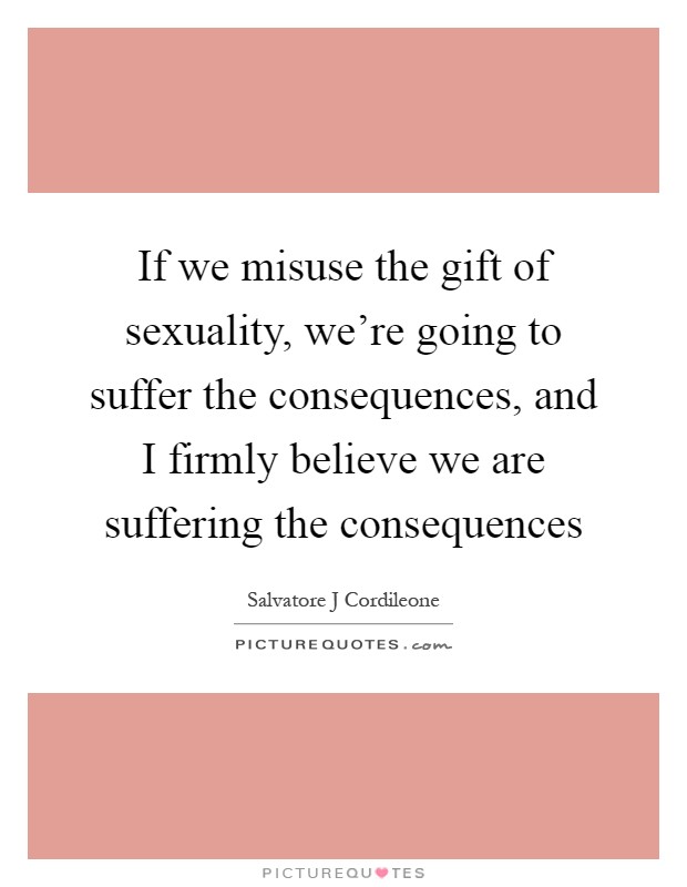 If we misuse the gift of sexuality, we're going to suffer the consequences, and I firmly believe we are suffering the consequences Picture Quote #1