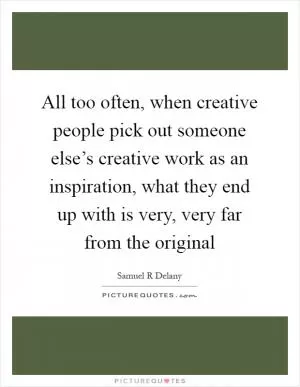 All too often, when creative people pick out someone else’s creative work as an inspiration, what they end up with is very, very far from the original Picture Quote #1