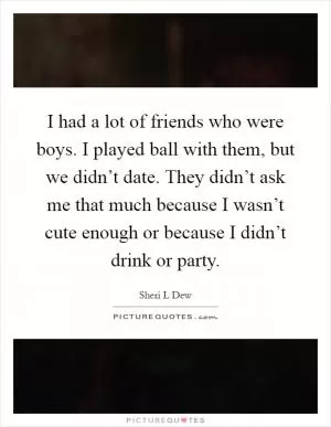 I had a lot of friends who were boys. I played ball with them, but we didn’t date. They didn’t ask me that much because I wasn’t cute enough or because I didn’t drink or party Picture Quote #1