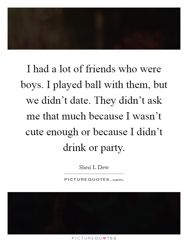 I had a lot of friends who were boys. I played ball with them, but we didn't date. They didn't ask me that much because I wasn't cute enough or because I didn't drink or party Picture Quote #1