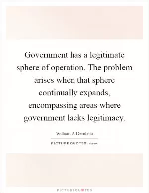 Government has a legitimate sphere of operation. The problem arises when that sphere continually expands, encompassing areas where government lacks legitimacy Picture Quote #1