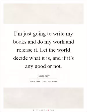 I’m just going to write my books and do my work and release it. Let the world decide what it is, and if it’s any good or not Picture Quote #1