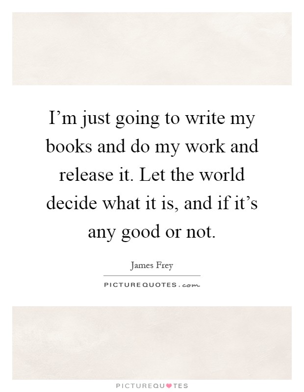 I'm just going to write my books and do my work and release it. Let the world decide what it is, and if it's any good or not Picture Quote #1