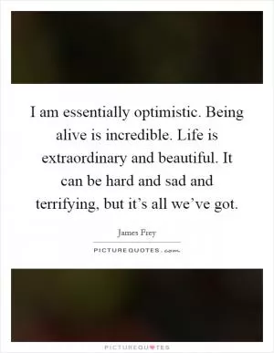 I am essentially optimistic. Being alive is incredible. Life is extraordinary and beautiful. It can be hard and sad and terrifying, but it’s all we’ve got Picture Quote #1