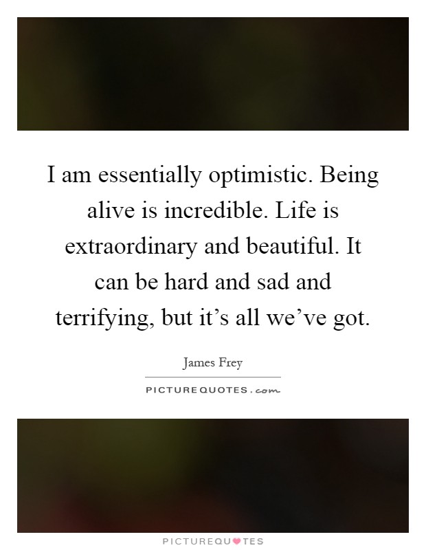 I am essentially optimistic. Being alive is incredible. Life is extraordinary and beautiful. It can be hard and sad and terrifying, but it's all we've got Picture Quote #1