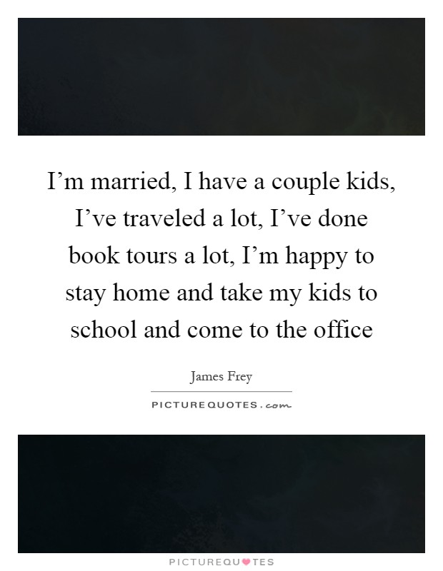 I'm married, I have a couple kids, I've traveled a lot, I've done book tours a lot, I'm happy to stay home and take my kids to school and come to the office Picture Quote #1