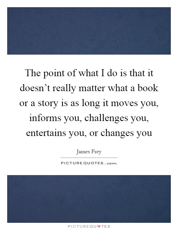 The point of what I do is that it doesn't really matter what a book or a story is as long it moves you, informs you, challenges you, entertains you, or changes you Picture Quote #1