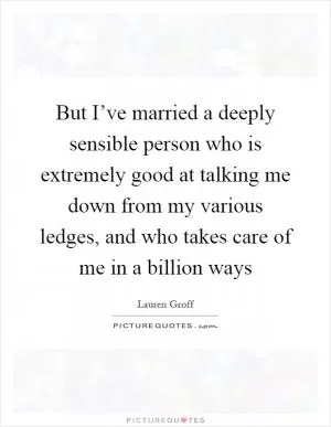 But I’ve married a deeply sensible person who is extremely good at talking me down from my various ledges, and who takes care of me in a billion ways Picture Quote #1
