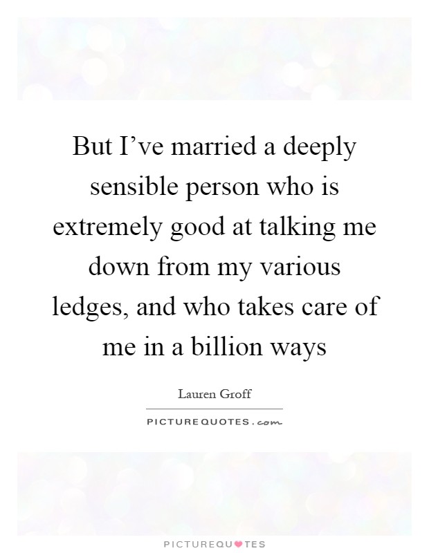 But I've married a deeply sensible person who is extremely good at talking me down from my various ledges, and who takes care of me in a billion ways Picture Quote #1