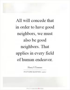 All will concede that in order to have good neighbors, we must also be good neighbors. That applies in every field of human endeavor Picture Quote #1