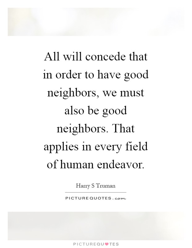 All will concede that in order to have good neighbors, we must also be good neighbors. That applies in every field of human endeavor Picture Quote #1
