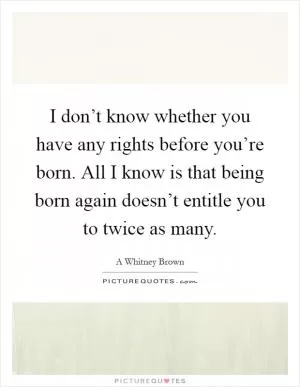 I don’t know whether you have any rights before you’re born. All I know is that being born again doesn’t entitle you to twice as many Picture Quote #1