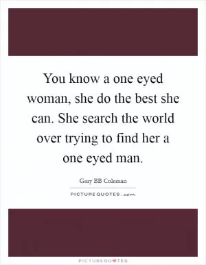 You know a one eyed woman, she do the best she can. She search the world over trying to find her a one eyed man Picture Quote #1