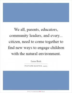 We all, parents, educators, community leaders, and every... citizen, need to come together to find new ways to engage children with the natural environment Picture Quote #1