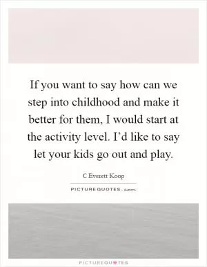 If you want to say how can we step into childhood and make it better for them, I would start at the activity level. I’d like to say let your kids go out and play Picture Quote #1