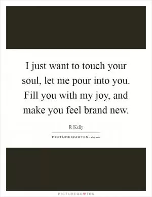I just want to touch your soul, let me pour into you. Fill you with my joy, and make you feel brand new Picture Quote #1