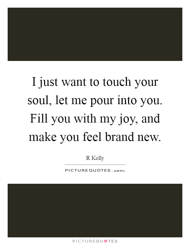 I just want to touch your soul, let me pour into you. Fill you with my joy, and make you feel brand new Picture Quote #1