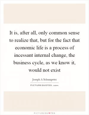 It is, after all, only common sense to realize that, but for the fact that economic life is a process of incessant internal change, the business cycle, as we know it, would not exist Picture Quote #1
