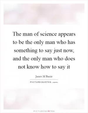The man of science appears to be the only man who has something to say just now, and the only man who does not know how to say it Picture Quote #1