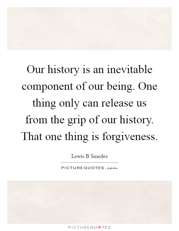 Our history is an inevitable component of our being. One thing only can release us from the grip of our history. That one thing is forgiveness Picture Quote #1