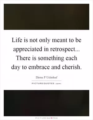 Life is not only meant to be appreciated in retrospect... There is something each day to embrace and cherish Picture Quote #1