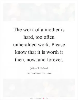 The work of a mother is hard, too often unheralded work. Please know that it is worth it then, now, and forever Picture Quote #1