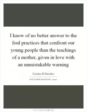 I know of no better answer to the foul practices that confront our young people than the teachings of a mother, given in love with an unmistakable warning Picture Quote #1
