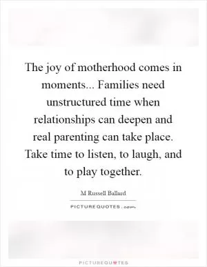 The joy of motherhood comes in moments... Families need unstructured time when relationships can deepen and real parenting can take place. Take time to listen, to laugh, and to play together Picture Quote #1