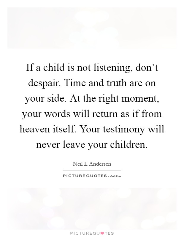 If a child is not listening, don't despair. Time and truth are on your side. At the right moment, your words will return as if from heaven itself. Your testimony will never leave your children Picture Quote #1