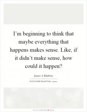 I’m beginning to think that maybe everything that happens makes sense. Like, if it didn’t make sense, how could it happen? Picture Quote #1