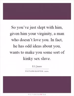 So you’ve just slept with him, given him your virginity, a man who doesn’t love you. In fact, he has odd ideas about you, wants to make you some sort of kinky sex slave Picture Quote #1