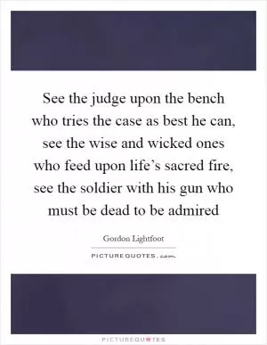 See the judge upon the bench who tries the case as best he can, see the wise and wicked ones who feed upon life’s sacred fire, see the soldier with his gun who must be dead to be admired Picture Quote #1