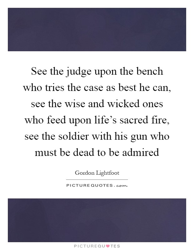 See the judge upon the bench who tries the case as best he can, see the wise and wicked ones who feed upon life's sacred fire, see the soldier with his gun who must be dead to be admired Picture Quote #1